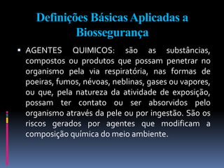 Definições BásicasAplicadas a
Biossegurança
 AGENTES QUIMICOS: são as substâncias,
compostos ou produtos que possam penetrar no
organismo pela via respiratória, nas formas de
poeiras, fumos, névoas, neblinas, gases ou vapores,
ou que, pela natureza da atividade de exposição,
possam ter contato ou ser absorvidos pelo
organismo através da pele ou por ingestão. São os
riscos gerados por agentes que modificam a
composição química do meio ambiente.
 