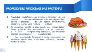 PROPRIEDADES FUNCIONAIS DAS PROTEÍNAS
◗ Propriedade emulsificante: As emulsões consistem de um
sistema em que dois líquidos imiscíveis (água e óleo),
devido à presença de um agente emulsificante,
passam a formar uma mistura estável.
◗ As proteínas, devido à diversidade nas propriedades
físico- químicas dos aminoácidos que as compõem
e a sua complexidade estrutural, são eficientes
agentes emulsificantes nos alimentos.
◗ Esta propriedade funcional é muito importante em
alimentos como leite, maioneses, salsichas, sorvetes,
molhos e outros.
11
 