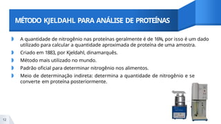 MÉTODO KJELDAHL PARA ANÁLISE DE PROTEÍNAS
◗ A quantidade de nitrogênio nas proteínas geralmente é de 16%, por isso é um dado
utilizado para calcular a quantidade aproximada de proteína de uma amostra.
◗ Criado em 1883, por Kjeldahl, dinamarquês.
◗ Método mais utilizado no mundo.
◗ Padrão oficial para determinar nitrogênio nos alimentos.
◗ Meio de determinação indireta: determina a quantidade de nitrogênio e se
converte em proteína posteriormente.
12
 