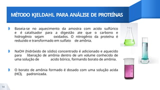 MÉTODO KJELDAHL PARA ANÁLISE DE PROTEÍNAS
◗ Baseia-se no aquecimento da amostra com acido sulfúrico
e é catalisador para a digestão ate que o carbono e
hidrogênio sejam oxidados. O nitrogênio da proteína é
reduzido e transformado em sulfato de amônia.
◗ NaOH (hidróxido de sódio) concentrado é adicionado e aquecido
para liberação de amônia dentro de um volume conhecido de
uma solução de acido bórico, formando borato de amônia.
◗ O borato de amônia formado é dosado com uma solução acida
(HCl), padronizada.
14
 