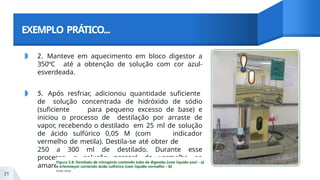 EXEMPLO PRÁTICO...
◗ 2. Manteve em aquecimento em bloco digestor a
350ºC até a obtenção de solução com cor azul-
esverdeada.
◗ 5. Após resfriar, adicionou quantidade suficiente
de solução concentrada de hidróxido de sódio
(suficiente para pequeno excesso de base) e
iniciou o processo de destilação por arraste de
vapor, recebendo o destilado em 25 ml de solução
de ácido sulfúrico 0,05 M (com indicador
vermelho de metila). Destila-se até obter de
250 a 300 ml de destilado. Durante esse
processo a solução passará do vermelho ao
amarelo.
21
 