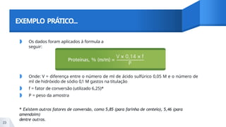 EXEMPLO PRÁTICO...
◗ Os dados foram aplicados à formula a
seguir:
◗ Onde: V = diferença entre o número de ml de ácido sulfúrico 0,05 M e o número de
ml de hidróxido de sódio 0,1 M gastos na titulação
◗ f = fator de conversão (utilizado 6,25)*
◗ P = peso da amostra
* Existem outros fatores de conversão, como 5,85 (para farinha de centeio), 5,46 (para
amendoim)
dentre outros.
23
 