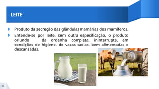 LEITE
◗ Produto da secreção das glândulas mamárias dos mamíferos.
◗ Entende-se por leite, sem outra especificação, o produto
oriundo da ordenha completa, ininterrupta, em
condições de higiene, de vacas sadias, bem alimentadas e
descansadas.
26
 