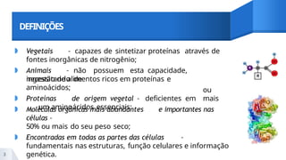 DEFINIÇÕES
◗ Vegetais – capazes de sintetizar proteínas através de
fontes inorgânicas de nitrogênio;
◗ Animais – não possuem esta capacidade,
necessitando de
ingestão de alimentos ricos em proteínas e
aminoácidos;
◗ Proteínas de origem vegetal – deficientes em
um aminoácidos essenciais;
ou
mais
◗ Moléculas orgânicas mais abundantes e importantes nas
células –
50% ou mais do seu peso seco;
◗ Encontradas em todas as partes das células –
fundamentais nas estruturas, função celulares e informação
genética.
3
 