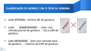 CLASSIFICAÇÃO DE ACORDO C OM O TEOR DE GORDURA
◗ Leite INTEGRAL– mínimo 3% de gordura;
◗ Leite SEMIDESNATADO – leite com
retirada parcial de gordura  0,6 a 2,9% de
gordura.
◗ Leite DESNATADO – leite com retirada total
de gordura  máximo de 0,5% de gordura.
34
 