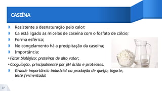 CASEÍNA
◗ Resistente a desnaturação pelo calor;
◗ Ca está ligado as micelas de caseína com o fosfato de cálcio;
◗ Forma esférica;
◗ No congelamento há a precipitação da caseína;
◗ Importância:
•Fator biológico: proteínas de alto valor;
•Coagulaęão, principalmente por pH ácido e proteases.
◗ Grande importância industrial na produęão de queijo, iogurte,
leite fermentado!
37
 