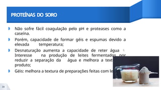 PROTEÍNAS DO SORO
◗ Não sofre fácil coagulação pelo pH e proteases como a
caseína.
◗ Porém, capacidade de formar géis e espumas devido a
elevada temperatura;
◗ Desnaturação aumenta a capacidade de reter água 
Interesse na produção de leites fermentados por
reduzir a separação da água e melhora a textura do
produto;
◗ Géis: melhora a textura de preparações feitas com leite.
39
 