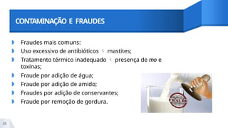 CONTAMINAÇÃO E FRAUDES
◗ Fraudes mais comuns:
◗ Uso excessivo de antibióticos  mastites;
◗ Tratamento térmico inadequado  presença de mo e
toxinas;
◗ Fraude por adição de água;
◗ Fraude por adição de amido;
◗ Fraudes por adição de conservantes;
◗ Fraude por remoção de gordura.
43
 