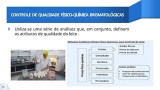 CONTROLE DE QUALIDADE FÍSICO-QUÍMICA BROMATOLÓGICAS
◗ Utiliza-se uma série de análises que, em conjunto, definem
os atributos de qualidade do leite .
44
 