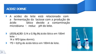 ACIDEZ DORNIC
◗ A acidez do leite está relacionado com
a fermentação da lactose com a produção de
ácido lático devido a contaminação
microbiana  reduz pH do leite.
◗ LEGISLAÇÃO: 0,14 a 0,18g (%) ácido lático em 100ml
leite 
14 a 18°D (grau dornic).
◗ 1°D = 0,01g de ácido lático em 100ml de leite.
46
 