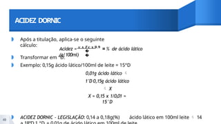ACIDEZ DORNIC
◗ Após a titulação, aplica-se o seguinte
cálculo:
�
�
48
Acidez = 𝒗 𝒙 𝑭𝒄 𝒙 𝟎,𝟗
= % de ácido lático
(g/100ml)
◗ Transformar em °D:
◗ Exemplo: 0,15g ácido lático/100ml de leite = 15°D
0,01g ácido lático 
1°D 0,15g ácido lático
 X
X = 0,15 x 1/0,01 =
15°D
◗ ACIDEZ DORNIC - LEGISLAÇÃO: 0,14 a 0,18g(%) ácido lático em 100ml leite  14
 