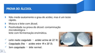 PROVA DO ÁLCOOL
◗ Não mede exatamente o grau de acidez, mas é um teste
rápido.
◗ Mistura o leite com álcool.
◗ Positividade na prova do álcool: contaminação
microbiológica 
leite com fermentação enzimática.
 Leite muito coagulado  acidez acima de 22°D;
 Coagulaęão fina  acidez entre 19 e 20°D;
 Sem coagulaęão  leite normal.
49
 