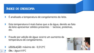 ÍNDICE DE CRIOSCOPIA
◗ É analisado a temperatura de congelamento do leite.
◗ Esta temperatura é mais baixa que a da água, devido ao fato
do leite apresentar sólidos presentes  lactose, proteínas,
etc.
◗ Fraude por adição de água: ocorre um aumento da
temperatura de congelamento.
◗ LEGISLAÇÃO: máximo de - 0,512°C
◗ Obs.: água é 0°C
51
 