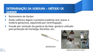 DETERMINAÇÃO DA GORDURA – MÉTODO DE
GERBER
◗ Butirometro de Gerber
◗ Ácido sulfúrico digere a proteína (caseína) sem atacar a
matéria gordurosa, separando por centrifugação.
◗ Fraude por remoção da gordura do leite: gordura utilizada
para produção de manteiga, biscoitos, etc.
52
 