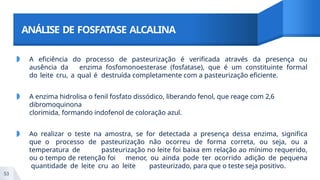 ANÁLISE DE FOSFATASE ALCALINA
53
◗ A eficiência do processo de pasteurização é verificada através da presença ou
ausência da enzima fosfomonoesterase (fosfatase), que é um constituinte formal
do leite cru, a qual é destruída completamente com a pasteurização eficiente.
◗ A enzima hidrolisa o fenil fosfato dissódico, liberando fenol, que reage com 2,6
dibromoquinona
clorimida, formando indofenol de coloração azul.
◗ Ao realizar o teste na amostra, se for detectada a presença dessa enzima, significa
que o processo de pasteurização não ocorreu de forma correta, ou seja, ou a
temperatura de pasteurização no leite foi baixa em relação ao mínimo requerido,
ou o tempo de retenção foi menor, ou ainda pode ter ocorrido adição de pequena
quantidade de leite cru ao leite pasteurizado, para que o teste seja positivo.
 
