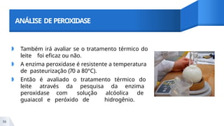 ANÁLISE DE PEROXIDASE
◗ Também irá avaliar se o tratamento térmico do
leite foi eficaz ou não.
◗ A enzima peroxidase é resistente a temperatura
de pasteurização (70 a 80°C).
◗ Então é avaliado o tratamento térmico do
leite através da pesquisa da enzima
peroxidase com solução alcóolica de
guaiacol e peróxido de hidrogênio.
56
 