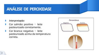 ANÁLISE DE PEROXIDASE
◗ Interpretaęão:
◗ Cor salmão: positivo  leite
pasteurizado corretamente.
◗ Cor branca: negativo  leite
pasteurizado acima da temperatura
correta.
57
 