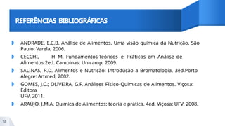 REFERÊNCIAS BIBLIOGRÁFICAS
58
◗ ANDRADE, E.C.B. Análise de Alimentos. Uma visão química da Nutrição. São
Paulo: Varela, 2006.
◗ CECCHI, H M. Fundamentos Teóricos e Práticos em Análise de
Alimentos.2ed. Campinas: Unicamp, 2009.
◗ SALINAS, R.D. Alimentos e Nutrição: Introdução a Bromatologia. 3ed.Porto
Alegre: Artmed, 2002.
◗ GOMES, J.C.; OLIVEIRA, G.F. Análises Físico-Quimicas de Alimentos. Viçosa:
Editora
UFV, 2011.
◗ ARAÚJO, J.M.A. Química de Alimentos: teoria e prática. 4ed. Viçosa: UFV, 2008.
 