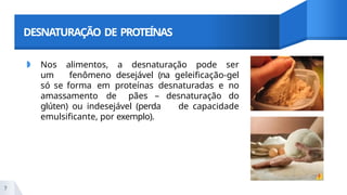 DESNATURAÇÃO DE PROTEÍNAS
◗ Nos alimentos, a desnaturação pode ser
um fenômeno desejável (na geleificação-gel
só se forma em proteínas desnaturadas e no
amassamento de pães – desnaturação do
glúten) ou indesejável (perda de capacidade
emulsificante, por exemplo).
7
 