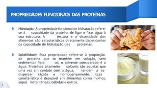 PROPRIEDADES FUNCIONAIS DAS PROTEÍNAS
◗ Hidrataęão: A propriedade funcional de hidratação refere-
se à capacidade da proteína de ligar e fixar água à
sua estrutura. A textura e a viscosidade dos
alimentos são características diretamente dependentes
da capacidade de hidratação das proteínas.
◗ Solubilidade: Essa propriedade refere-se à proporção
de proteína que se mantém em solução, sem
sedimentar. Para tal, o solvente considerado é a
água. Proteínas altamente solúveis são aquelas que
uma vez em contato com a água, tendem a se
dispersar rápida e homogeneamente. Essa
característica é desejável em alimentos como molhos,
sopas instantâneas, bebidas e outros.
8
 