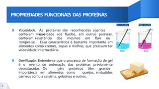 PROPRIEDADES FUNCIONAIS DAS PROTEÍNAS
◗ Viscosidade: As proteínas são reconhecidas agentes
que
conferem viscosidade aos fluidos, em outras palavras,
conferem resistência dos mesmos em fluir ou
romper-se. Essa característica é bastante importante em
alimentos como cremes, sopas e molhos, que precisam ter
viscosidade intermediária.
◗ Geleificaęão: Entende-se que o processo de formação de gel
é o evento de ordenação das proteínas previamente
desnaturadas. Os géis proteicos têm grande
importância em alimentos como queijos, embutidos
cárneos como a salsicha, gelatinas e outros.
9
 