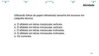 8/8
Atividade
Utilizando folhas de papel milimetrado tamanho A4 escrever em
caligrafia técnica:
a. O alfabeto em letras maiúsculas verticais.
b. O alfabeto em letras minúsculas verticais.
c. O alfabeto em letras maiúsculas inclinadas.
d. O alfabeto em letras minúsculas inclinadas.
e. Os numerais.
Fundamentos Normas Exemplos Posição Atividade
 