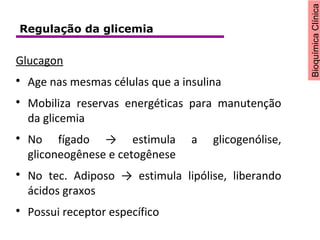 BioquímicaClínica
Glucagon

Age nas mesmas células que a insulina

Mobiliza reservas energéticas para manutenção
da glicemia

No fígado → estimula a glicogenólise,
gliconeogênese e cetogênese

No tec. Adiposo → estimula lipólise, liberando
ácidos graxos

Possui receptor específico
Regulação da glicemia
 