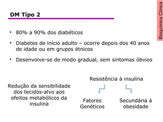 BioquímicaClínica

80% a 90% dos diabéticos

Diabetes de início adulto – ocorre depois dos 40 anos
de idade ou em grupos étnicos

Desenvolve-se de modo gradual, sem sintomas óbvios
Redução da sensibilidade
dos tecidos-alvo aos
efeitos metabólicos da
insulina
Resistência à insulina
Fatores
Genéticos
Secundária à
obesidade
DM Tipo 2
 