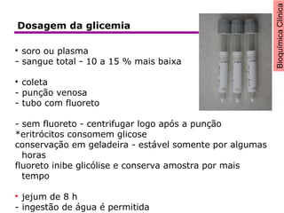 BioquímicaClínica

soro ou plasma
- sangue total - 10 a 15 % mais baixa

coleta
- punção venosa
- tubo com fluoreto
- sem fluoreto - centrifugar logo após a punção
*eritrócitos consomem glicose
conservação em geladeira - estável somente por algumas
horas
fluoreto inibe glicólise e conserva amostra por mais
tempo

jejum de 8 h
- ingestão de água é permitida
Dosagem da glicemia
 