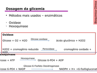 BioquímicaClínica

Métodos mais usados – enzimáticos

Oxidase

Hexoquinase
Oxidase
Glicose + O2 + H2O ácido glucônico + H2O2
H2O2 + cromogênio reduzido cromogênio oxidado +
H2O
Glicose oxidase
Peroxidase
exoquinase
licose + ATP Glicose 6-PO4 + ADP
licose 6-PO4 + NADP NADPH + H+ +6-fosfogluconat
Hexoquinase
Glicose-6-Fosfato Desidrogenase
Dosagem da glicemia
 