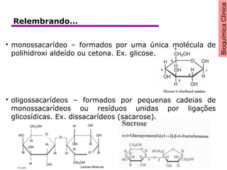 BioquímicaClínica

monossacarídeo – formados por uma única molécula de
polihidroxi aldeído ou cetona. Ex. glicose.

oligossacarídeos – formados por pequenas cadeias de
monossacarídeos ou resíduos unidas por ligações
glicosídicas. Ex. dissacarídeos (sacarose).
Relembrando...
 