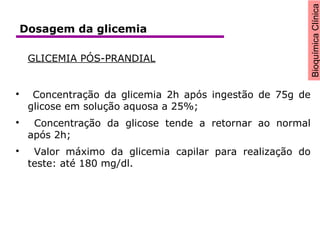 BioquímicaClínica
GLICEMIA PÓS-PRANDIAL

Concentração da glicemia 2h após ingestão de 75g de
glicose em solução aquosa a 25%;

Concentração da glicose tende a retornar ao normal
após 2h;

Valor máximo da glicemia capilar para realização do
teste: até 180 mg/dl.
Dosagem da glicemia
 