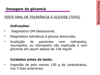 BioquímicaClínica
TESTE ORAL DE TOLERÂNCIA À GLICOSE (TOTG)
Indicações:

Diagnóstico DM Gestacional;

Diagnóstico tolerância à glicose diminuída;

Avaliação de pacientes com nefropatia,
neuropatia, ou retinopatia não explicada e com
glicemia em jejum abaixo de 126 mg/dl.
Cuidados antes do teste:

Ingestão de pelo menos 150 g de carboidratos,
nos 3 dias anteriores;
Dosagem da glicemia
 
