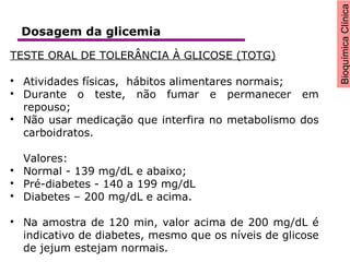 BioquímicaClínica
TESTE ORAL DE TOLERÂNCIA À GLICOSE (TOTG)

Atividades físicas, hábitos alimentares normais;

Durante o teste, não fumar e permanecer em
repouso;

Não usar medicação que interfira no metabolismo dos
carboidratos.
Valores:

Normal - 139 mg/dL e abaixo;

Pré-diabetes - 140 a 199 mg/dL

Diabetes – 200 mg/dL e acima.

Na amostra de 120 min, valor acima de 200 mg/dL é
indicativo de diabetes, mesmo que os níveis de glicose
de jejum estejam normais.
Dosagem da glicemia
 