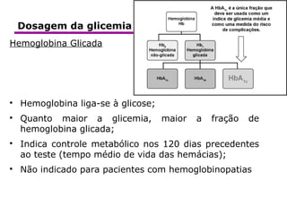 BioquímicaClínica
Hemoglobina Glicada

Hemoglobina liga-se à glicose;

Quanto maior a glicemia, maior a fração de
hemoglobina glicada;

Indica controle metabólico nos 120 dias precedentes
ao teste (tempo médio de vida das hemácias);

Não indicado para pacientes com hemoglobinopatias
Dosagem da glicemia
 