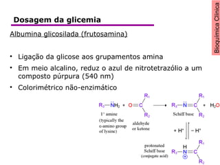 BioquímicaClínica
Dosagem da glicemia
Albumina glicosilada (frutosamina)

Ligação da glicose aos grupamentos amina

Em meio alcalino, reduz o azul de nitrotetrazólio a um
composto púrpura (540 nm)

Colorimétrico não-enzimático
 