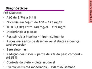 BioquímicaClínica
Pré-Diabetes

A1C de 5.7% a 6.4%

Glicemia em Jejum de 100 – 125 mg/dL

TOTG (120') entre 140 mg/dl – 199 mg/dl

Intolerância a glicose

Resistência a insulina – hiperinsulinemia

Riscos mais altos de desenvolver diabetes e doença
cardiovascular

Sem sintomas

Redução dos riscos – perda de 7% do peso corporal –
até 58%

Controle da dieta – dieta saudável

Exercícios físicos moderados – 150 min/ semana
Diagnósticos
 