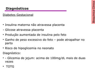 BioquímicaClínica
Diabetes Gestacional

Insulina materna não atravessa placenta
- Glicose atravessa placenta

Produção aumentada de insulina pelo feto

Ganho de peso excessivo do feto – pode atrapalhar no
parto

Risco de hipoglicemia no neonato
Diagnóstico:

- Glicemia de jejum: acima de 100mg/dL mais de duas
vezes

TOTG
Diagnósticos
 
