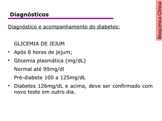 BioquímicaClínica
Diagnóstico e acompanhamento do diabetes:
GLICEMIA DE JEJUM

Após 8 horas de jejum;

Glicemia plasmática (mg/dL)
Normal até 99mg/dl
Pré-diabete 100 a 125mg/dL

Diabetes 126mg/dL e acima, deve ser confirmado com
novo teste em outro dia.
Diagnósticos
 