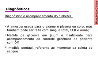 BioquímicaClínica
Diagnóstico e acompanhamento do diabetes:

A amostra usada para o exame é plasma ou soro, mas
também pode ser feita com sangue total, LCR e urina;

Medida da glicemia em jejum é insuficiente para
acompanhamento do controle glicêmico do paciente
com DM
* medida pontual, referente ao momento da coleta de
sangue
Diagnósticos
 