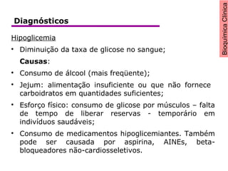 BioquímicaClínica
Hipoglicemia

Diminuição da taxa de glicose no sangue;
Causas:

Consumo de álcool (mais freqüente);

Jejum: alimentação insuficiente ou que não fornece
carboidratos em quantidades suficientes;

Esforço físico: consumo de glicose por músculos – falta
de tempo de liberar reservas - temporário em
indivíduos saudáveis;

Consumo de medicamentos hipoglicemiantes. Também
pode ser causada por aspirina, AINEs, beta-
bloqueadores não-cardiosseletivos.
Diagnósticos
 