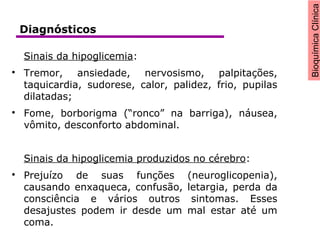 BioquímicaClínica
Sinais da hipoglicemia:

Tremor, ansiedade, nervosismo, palpitações,
taquicardia, sudorese, calor, palidez, frio, pupilas
dilatadas;

Fome, borborigma (“ronco” na barriga), náusea,
vômito, desconforto abdominal.
Sinais da hipoglicemia produzidos no cérebro:

Prejuízo de suas funções (neuroglicopenia),
causando enxaqueca, confusão, letargia, perda da
consciência e vários outros sintomas. Esses
desajustes podem ir desde um mal estar até um
coma.
Diagnósticos
 