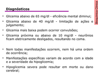 BioquímicaClínica

Glicemia abaixo de 65 mg/dl - eficiência mental diminui;

Glicemia abaixo de 40 mg/dl - limitação de ações e
julgamento;

Glicemia mais baixa podem ocorrer convulsões;

Glicemia próxima ou abaixo de 10 mg/dl - neurônios
ficam eletricamente desligados, resultando no coma.

Nem todas manifestações ocorrem, nem há uma ordem
de ocorrência;

Manifestações específicas variam de acordo com a idade
e a severidade da hipoglicemia;

Hipoglicemia severa pode resultar em morte ou dano
cerebral;
Diagnósticos
 