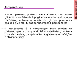 BioquímicaClínica

Muitas pessoas podem eventualmente ter níveis
gllicêmicos na faixa de hipoglicemia sem ter sintomas ou
distúrbios, entretanto níveis de glicose plasmática
abaixo de 70 mg/dL são considerados hipoglicêmicos;

A hipoglicemia é a complicação mais comum do
diabetes, que ocorre quando há um desbalanço entre a
dose de insulina, o suprimento de glicose e as refeições
e atividade física.
Diagnósticos
 