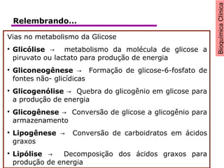 BioquímicaClínica
Vias no metabolismo da Glicose

Glicólise metabolismo da molécula de glicose a→
piruvato ou lactato para produção de energia

Gliconeogênese Formação de glicose-6-fosfato de→
fontes não- glicídicas

Glicogenólise Quebra do glicogênio em glicose para→
a produção de energia

Glicogênese Conversão de glicose a glicogênio para→
armazenamento

Lipogênese Conversão de carboidratos em ácidos→
graxos

Lipólise Decomposição dos ácidos graxos para→
produção de energia
Relembrando...
 