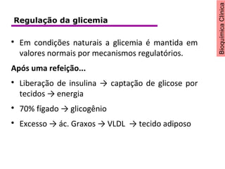BioquímicaClínica

Em condições naturais a glicemia é mantida em
valores normais por mecanismos regulatórios.
Após uma refeição...

Liberação de insulina → captação de glicose por
tecidos → energia

70% fígado → glicogênio

Excesso → ác. Graxos → VLDL → tecido adiposo
Regulação da glicemia
 