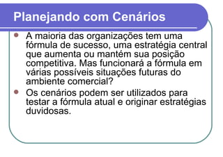 Planejando com Cenários A maioria das organizações tem uma fórmula de sucesso, uma estratégia central que aumenta ou mantém sua posição competitiva. Mas funcionará a fórmula em várias possíveis situações futuras do ambiente comercial?  Os cenários podem ser utilizados para testar a fórmula atual e originar estratégias duvidosas.  
