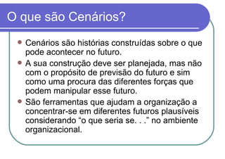 O que são Cenários? Cenários são histórias construídas sobre o que pode acontecer no futuro. A sua construção deve ser planejada, mas não com o propósito de previsão do futuro e sim como uma procura das diferentes forças que podem manipular esse futuro. São ferramentas que ajudam a organização a concentrar-se em diferentes futuros plausíveis considerando “o que seria se. . .” no ambiente organizacional.  