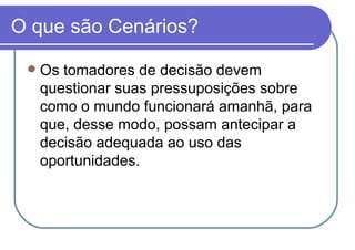 O que são Cenários? Os tomadores de decisão devem questionar suas pressuposições sobre como o mundo funcionará amanhã, para que, desse modo, possam antecipar a decisão adequada ao uso das oportunidades. 