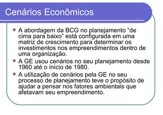 Cenários Econômicos A abordagem da BCG no planejamento “de cima para baixo” está configurada em uma matriz de crescimento para determinar os investimentos nos empreendimentos dentro de uma organização. A GE usou cenários no seu planejamento desde 1960 até o início de 1980. A utilização de cenários pela GE no seu processo de planejamento teve o propósito de ajudar a pensar nos fatores ambientais que afetavam seu empreendimento.  